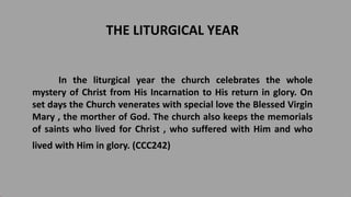 THE LITURGICAL YEAR
In the liturgical year the church celebrates the whole
mystery of Christ from His Incarnation to His return in glory. On
set days the Church venerates with special love the Blessed Virgin
Mary , the morther of God. The church also keeps the memorials
of saints who lived for Christ , who suffered with Him and who
lived with Him in glory. (CCC242)
 
