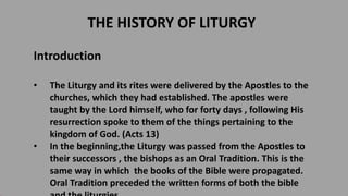 THE HISTORY OF LITURGY
Introduction
• The Liturgy and its rites were delivered by the Apostles to the
churches, which they had established. The apostles were
taught by the Lord himself, who for forty days , following His
resurrection spoke to them of the things pertaining to the
kingdom of God. (Acts 13)
• In the beginning,the Liturgy was passed from the Apostles to
their successors , the bishops as an Oral Tradition. This is the
same way in which the books of the Bible were propagated.
Oral Tradition preceded the written forms of both the bible
 