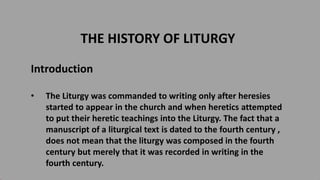 THE HISTORY OF LITURGY
Introduction
• The Liturgy was commanded to writing only after heresies
started to appear in the church and when heretics attempted
to put their heretic teachings into the Liturgy. The fact that a
manuscript of a liturgical text is dated to the fourth century ,
does not mean that the liturgy was composed in the fourth
century but merely that it was recorded in writing in the
fourth century.
 