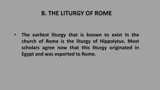 B. THE LITURGY OF ROME
• The earliest liturgy that is known to exist in the
church of Rome is the liturgy of Hippolytus. Most
scholars agree now that this liturgy originated in
Egypt and was exported to Rome.
 