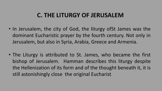 C. THE LITURGY OF JERUSALEM
• In Jerusalem, the city of God, the liturgy ofSt James was the
dominant Eucharistic prayer by the fourth century. Not only in
Jerusalem, but also in Syria, Arabia, Greece and Armenia.
• The Liturgy is attributed to St. James, who became the first
bishop of Jerusalem. Hamman describes this liturgy despite
the Hellenization of its form and of the thought beneath it, it is
still astonishingly close the original Eucharist.
 