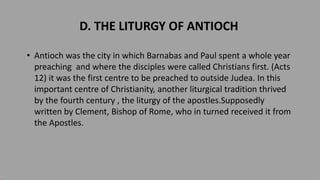 D. THE LITURGY OF ANTIOCH
• Antioch was the city in which Barnabas and Paul spent a whole year
preaching and where the disciples were called Christians first. (Acts
12) it was the first centre to be preached to outside Judea. In this
important centre of Christianity, another liturgical tradition thrived
by the fourth century , the liturgy of the apostles.Supposedly
written by Clement, Bishop of Rome, who in turned received it from
the Apostles.
 