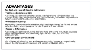 ADVANTAGES
For Deaf and Hard-of-Hearing Individuals:
•Facilitates Communication:
•Sign language conversion technologies and interpreting services bridge the
communication gap, enabling deaf and hard-of-hearing individuals to participate
fully in conversations and access information.
•Promotes Inclusivity:
•By making communication accessible, sign language conversion fosters a more
inclusive society where everyone can participate and share ideas.
•Access to Information:
•Sign language conversion allows deaf and hard-of-hearing individuals to access
information presented in spoken language, such as news, lectures, and
entertainment.
•Early Language Development:
•For children with hearing loss, early exposure to sign language can positively
impact their language development and speech production skills.
 