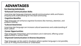 ADVANTAGES
For Hearing Individuals:
•Enhanced Communication Skills:
•Learning sign language improves overall communication skills and fosters
empathy and understanding for the Deaf community.
•Cognitive Benefits:
•Sign language can enhance cognitive functions like memory, attention, and
problem-solving.
•Cultural Awareness:
•Learning sign language can increase cultural awareness and understanding of
Deaf culture.
•Career Opportunities:
•Sign language interpreters and translators are in demand, offering career
opportunities in various fields.
•Improved Communication in Diverse Situations:
•Sign language can be used in situations where spoken language is not possible,
such as in noisy environments or underwater.
 