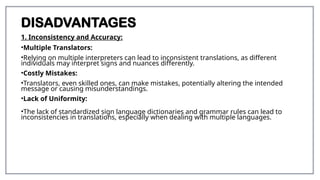 DISADVANTAGES
1. Inconsistency and Accuracy:
•Multiple Translators:
•Relying on multiple interpreters can lead to inconsistent translations, as different
individuals may interpret signs and nuances differently.
•Costly Mistakes:
•Translators, even skilled ones, can make mistakes, potentially altering the intended
message or causing misunderstandings.
•Lack of Uniformity:
•The lack of standardized sign language dictionaries and grammar rules can lead to
inconsistencies in translations, especially when dealing with multiple languages.
 