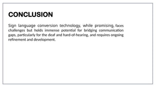 CONCLUSION
Sign language conversion technology, while promising, faces
challenges but holds immense potential for bridging communication
gaps, particularly for the deaf and hard-of-hearing, and requires ongoing
refinement and development.
 