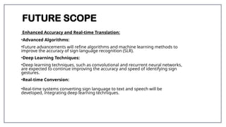 FUTURE SCOPE
Enhanced Accuracy and Real-time Translation:
•Advanced Algorithms:
•Future advancements will refine algorithms and machine learning methods to
improve the accuracy of sign language recognition (SLR).
•Deep Learning Techniques:
•Deep learning techniques, such as convolutional and recurrent neural networks,
are expected to continue improving the accuracy and speed of identifying sign
gestures.
•Real-time Conversion:
•Real-time systems converting sign language to text and speech will be
developed, integrating deep learning techniques.
 