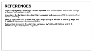 REFERENCES
•Sign Languages by Cambridge University Press: This book contains information on sign
languages from pages 618–669.
•Aspects of the Syntax of American Sign Language by D. Aarons: A PhD dissertation from
Boston University.
•Lexical tense markers in American Sign Language by D. Aarons, B. Bahan, J. Kegl, and
C. Neidle: In Language, Gesture and Space.
•Pronominal system in Croatian Sign Language by T. Alibašić Ciciliani and R. B.
Wilbur: In Sign Language and Linguistics.
 