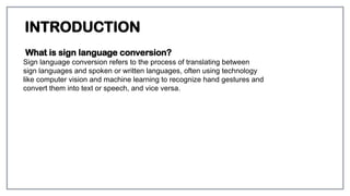 INTRODUCTION
What is sign language conversion?
Sign language conversion refers to the process of translating between
sign languages and spoken or written languages, often using technology
like computer vision and machine learning to recognize hand gestures and
convert them into text or speech, and vice versa.
 