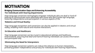 MOTIVATION
Bridging Communication Gaps and Enhancing Accessibility
•For Individuals with Hearing Impairments:
•Sign language conversion technologies empower individuals who are deaf or hard-of-
hearing to communicate more effectively with those who don't know sign language,
fostering independence and participation in various aspects of life.
•Robotics and Virtual Reality:
•Sign language recognition and conversion can also be applied in robotics and virtual
reality, enabling more natural and intuitive interactions.
•In Education and Healthcare:
•Sign language conversion can be crucial in educational settings and healthcare
environments, ensuring that deaf and hard-of-hearing individuals can access information
and participate fully.
•Eliminating the Need for Interpreters:
•Sign language conversion systems can reduce the reliance on human interpreters,
providing greater independence and privacy for individuals with hearing impairments.
 