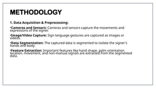 METHODOLOGY
1. Data Acquisition & Preprocessing:
•Cameras and Sensors: Cameras and sensors capture the movements and
expressions of the signer.
•Image/Video Capture: Sign language gestures are captured as images or
videos.
•Data Segmentation: The captured data is segmented to isolate the signer's
hands and body.
•Feature Extraction: Important features like hand shape, palm orientation,
location, movement, and non-manual signals are extracted from the segmented
data.
 