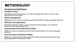 METHODOLOGY
Recognition & Classification:
•Computer Vision:
•Computer vision techniques are used to analyze the video or sensor data
captured from the signer.
•Gesture Recognition:
•Algorithms are used to recognize and classify different sign language gestures.
•Machine Learning Models:
•Machine learning models, such as deep learning models, are trained to
recognize sign language gestures.
•Convolutional Neural Networks (CNNs):
•CNNs are used to recognize and extract characteristics from sign language
motions.
•Recurrent Neural Networks (RNNs):
•RNNs are used to process the sequence of data points and predict the sign
language gesture being performed.
 