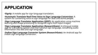 APPLICATION
•Signly: A mobile app for sign language translation.
•Automatic Translate Real-Time Voice to Sign Language Conversion: A
system for converting voice to sign language for deaf and dumb people.
•Sign Language Translator Application (IJERT): An application using machine
learning and image processing to recognize signs from input images.
•Sign Language Translator Application (ResearchGate): A trilingual mobile
app for translating speech into international sign language, converting audio
information into text and sign language.
•Indian Sign Language Converter System (ResearchGate): An Android app for
Indian sign language conversion.
 