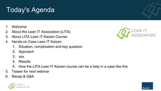 Today's Agenda
1. Welcome
2. About the Lean IT Association (LITA)
3. About LITA Lean IT Kaizen Course
4. Hands-on Case Lean IT Kaizen
1. Situation, complication and key question
2. Approach
3. xxx
4. Results
5. How the LITA Lean IT Kaizen course can be a help in a case like this
5. Teaser for next webinar
6. Recap & Q&A
 