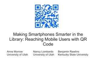 Making Smartphones Smarter in the
  Library: Reaching Mobile Users with QR
                   Code
Anne Morrow          Nancy Lombardo       Benjamin Rawlins
University of Utah   University of Utah   Kentucky State University
 