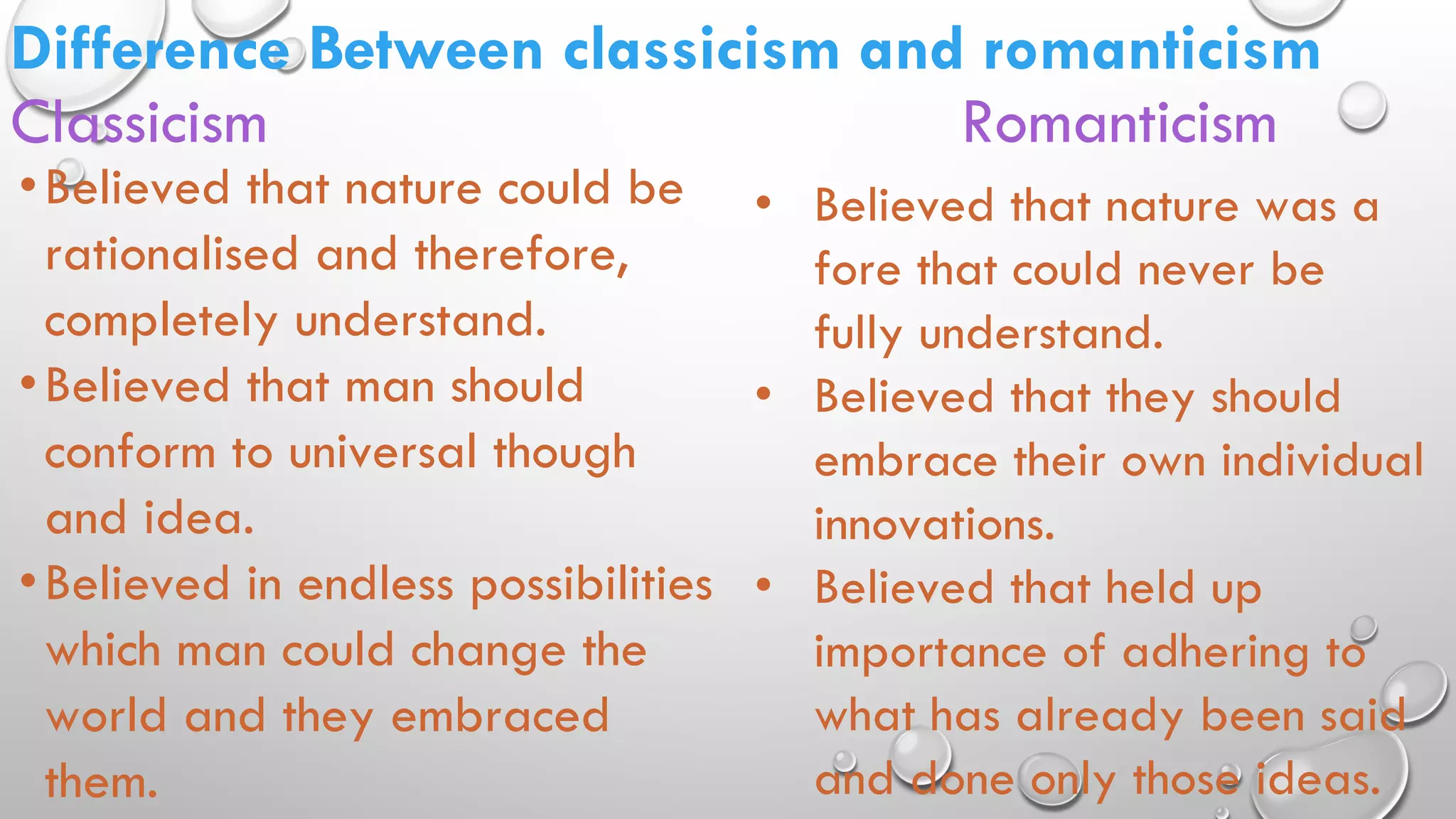 Difference Between classicism and romanticism
Classicism Romanticism
•Believed that nature could be
rationalised and therefore,
completely understand.
•Believed that man should
conform to universal though
and idea.
•Believed in endless possibilities
which man could change the
world and they embraced
them.
• Believed that nature was a
fore that could never be
fully understand.
• Believed that they should
embrace their own individual
innovations.
• Believed that held up
importance of adhering to
what has already been said
and done only those ideas.
 