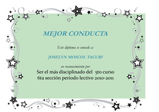 MEJOR CONDUCTA
         Este diploma se concede a:

     JOSELYN MOSCOL TACURI

           en reconocimiento por
Ser el más disciplinado del 5to curso
6ta sección periodo lectivo 2010-2011
 