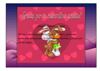 CARLOS CONTRERA LUNA


Por tu lealtad incondicional, por tu cariño y por tanto
momentos compartidos te concedo este diploma. Gracias por
ser mi amigo.
 