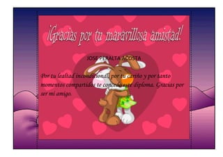 JOSE PERALTA ACOSTA


Por tu lealtad incondicional, por tu cariño y por tanto
momentos compartidos te concedo este diploma. Gracias por
ser mi amigo.
 