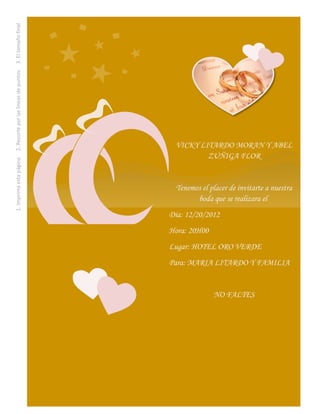 1. Imprima esta página. 2. Recorte por las líneas de puntos. 3. El tamaño final
              después del recorte será de 13 x 18 cm por tarjeta.




                                                                                   VICKY LITARDO MORAN Y ABEL
                                                                                           ZUÑIGA FLOR


                                                                                    Tenemos el placer de invitarte a nuestra
                                                                                          boda que se realizara el
                                                                                  Día: 12/20/2012
                                                                                  Hora: 20H00
                                                                                  Lugar: HOTEL ORO VERDE
                                                                                  Para: MARIA LITARDO Y FAMILIA


                                                                                                NO FALTES
 