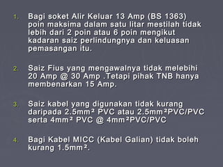 1.   Bagi soket Alir Keluar 13 Amp (BS 1363)
     poin maksima dalam satu litar mestilah tidak
     lebih dari 2 poin atau 6 poin mengikut
     kadaran saiz perlindungnya dan keluasan
     pemasangan itu.

2.   Saiz Fius yang mengawalnya tidak melebihi
     20 Amp @ 30 Amp .Tetapi pihak TNB hanya
     membenarkan 15 Amp.

3.   Saiz kabel yang digunakan tidak kurang
     daripada 2.5mm ² PVC atau 2.5mm ²PVC/PVC
     serta 4mm ² PVC @ 4mm ²PVC/PVC

4.   Bagi Kabel MICC (Kabel Galian) tidak boleh
     kurang 1.5mm ².
 