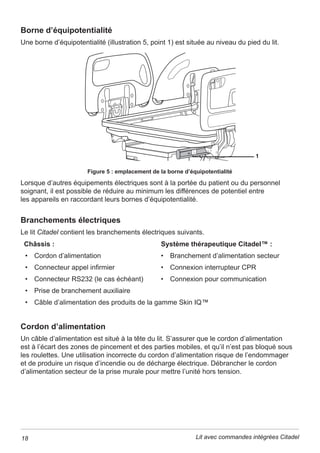 6 Lit avec commandes intégrées Citadel
Avant d’utiliser la fonction de pivotement, s’assurer que le lit dispose
GHEDUULqUHVODWpUDOHVHWTXHO¶HQVHPEOHGHVEDUULqUHVODWpUDOHVVRQW
FRPSOqWHPHQWUHOHYpHVHWYHUURXLOOpHV1HMDPDLVDFWLYHUODIRQFWLRQ
de pivotement sur un système de châssis de lit lorsqu’un dispositif
de retenue est utilisé pour le patient.
/HVGLVSRVLWLIVGHUHWHQXHGXSDWLHQWGRLYHQWrWUHXWLOLVpVFRQIRUPpPHQW
DX[UpJOHPHQWDWLRQVORFDOHVDSSOLFDEOHVDLQVLTX¶DX[SROLWLTXHV
HWSURFpGXUHVSURSUHVjO¶pWDEOLVVHPHQWGHVRLQVGHVDQWp
/HVGLVSRVLWLIVGHUHWHQXHPrPHV¶LOVVRQWFRUUHFWHPHQWXWLOLVpV
peuvent provoquer un piégeage du patient ou occasionner des lésions
particulièrement si celui-ci est agité ou désorienté. La décision d’utiliser
GHVGLVSRVLWLIVGHUHWHQXHGRLWrWUHSULVHSDUOHPpGHFLQUHVSRQVDEOH
GXSDWLHQWHQTXHVWLRQHWDSUqVDYRLUpWDEOLXQUDSSRUWGpWDLOOp
d’évaluation des risques.
/HVGLVSRVLWLIVGHUHWHQXHGXSDWLHQWQHGRLYHQWSDVrWUHXWLOLVpVSRXU
UHPSODFHUOHVERQQHVSUDWLTXHVHQPDWLqUHGHVRLQVGHVDQWp$UMRQ¶pPHW
aucune recommandation d’utilisation relative aux dispositifs de retenue.
$¿QTXHODEDWWHULHUHVWHSOHLQHPHQWFKDUJpHHWQHVXELVVHDXFXQ
GRPPDJHOHOLWGRLWrWUHFRQWLQXHOOHPHQWEUDQFKpjO¶DOLPHQWDWLRQ
électrique pendant son utilisation normale.
/DEDWWHULHHVWFRQoXHSRXUXQHXWLOLVDWLRQG¶XUJHQFHHWXQLTXHPHQW
à court terme. Toute utilisation prolongée entraînerait une réduction
de sa durée de vie.
5DFFRUGHUXQLTXHPHQWGHVGLVSRVLWLIVFRQoXVSRXUrWUHXWLOLVpVDYHFOHOLW
/DFRQQH[LRQG¶LQVWUXPHQWVTXLQHVRQWSDVVSpFL¿TXHPHQWFRQoXVSRXU
le lit peut provoquer des dégradations aux instruments ou au lit.
¬ODKDXWHXUPLQLPDOHO¶HVSDFHHQGHVVRXVGHVEDUULqUHVGHVpFXULWp
HVWUpGXLW1HSDVPHWWUHOHVSLHGVVRXVOHVEDUULqUHVGHOLWHWUHGRXEOHU
de prudence lors de l’utilisation d’un élévateur de patient ou de tout
équipement similaire.
/HVVWqPHGHSHVpHQHGRLWrWUHXWLOLVpTXHSDUGXSHUVRQQHOG€PHQW
formé à l’utilisation correcte de la fonction de pesée.
/HVVWqPHGHSHVpHGRLWXQLTXHPHQWrWUHXWLOLVpGDQVXQHQYLURQQHPHQW
VRLJQHXVHPHQWFRQWU{OpHWROHVIDFWHXUVSRXYDQWLQÀXHQFHUOHSRLGV
GXSDWLHQWFRPPHGHVDMRXWVG¶LQVWUXPHQWVDXOLW 