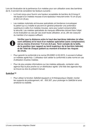 8 Lit avec commandes intégrées Citadel
Consignes de sécurité
Protocoles généraux ±6XLYUHWRXWHVOHVUqJOHVGHVpFXULWpDSSOLFDEOHVDLQVLTXH
les protocoles hospitaliers concernant la sécurité des patients et du personnel soignant.
Freins – Enclencher tous les freins des roulettes avant de transférer le patient.
Hauteur du lit – pour réduire au minimum le risque de chutes ou de lésions, le lit doit
WRXMRXUVrWUHGDQVODSRVLWLRQODSOXVEDVVHSRVVLEOHORUVTXHOHSDWLHQWHVWODLVVpVDQV
surveillance.
Liquides ±eYLWHUGHUHQYHUVHUGHVOLTXLGHVVXUOHVFRPPDQGHVGHO¶XQLWp(QFDV
G¶pFODERXVVXUHVGpEUDQFKHUO¶XQLWpHWODQHWWRHUDYHFGHVJDQWVHQFDRXWFKRXFSRXU
pYLWHUWRXWULVTXHGHGpFKDUJHpOHFWULTXH/RUVTXHOHOLTXLGHHVWpOLPLQpYpUL¿H]OHERQ
IRQFWLRQQHPHQWGHVFRPSRVDQWVGDQVOD]RQHTXLDpWppFODERXVVpH
La présence de liquide sur les commandes peut provoquer une
corrosion, à l’origine possible d’une défaillance des composants
ou d’un fonctionnement irrégulier, susceptible de mettre en danger
le patient et le personnel soignant.
Utilisation d’oxygène ±9HLOOHUjFHTXHODWpOpFRPPDQGHQHVRLWSDVXWLOLVpHGDQV
XQHQYLURQQHPHQWHQULFKLHQR[JqQH/¶XWLOLVDWLRQGXOLWGDQVXQHSLqFHFRQWHQDQW
un appareil d’oxygénation autre que des pinces nasales, un masque ou une tente
jR[JqQHGHORQJXHXU©GHPLOLWªHQWUDvQHGHVULVTXHVG¶LQFHQGLH/DWHQWHjR[JqQH
ne doit pas arriver sous le niveau du support du matelas.
Verrouillages ±OHSHUVRQQHOGRLWIDLUHDSSHOjVRQPHLOOHXUMXJHPHQWDYDQWG¶XWLOLVHUOHV
YHUURXLOODJHVGHVIRQFWLRQVGXOLWSRXUpYLWHUWRXWHXWLOLVDWLRQDFFLGHQWHOOHGXVVWqPHGHOLW
Cordon d’alimentation ±6¶DVVXUHUTXHOHFRUGRQG¶DOLPHQWDWLRQHVWjO¶pFDUWGHV]RQHV
GHSLQFHPHQWHWGHVSDUWLHVPRELOHVHWTX¶LOQ¶HVWSDVEORTXpVRXVOHVURXOHWWHV
Une utilisation incorrecte du cordon d’alimentation risque de l’endommager et de produire
XQULVTXHG¶LQFHQGLHRXGHGpFKDUJHpOHFWULTXH'pEUDQFKHUOHFRUGRQG¶DOLPHQWDWLRQ
secteur de la prise murale pour mettre l’unité hors tension.
Éviter les risques d’incendie ±$¿QGHPLQLPLVHUOHULVTXHG¶LQFHQGLHEUDQFKHU
le cordon d’alimentation de l’unité directement sur une prise secteur murale. Ne pas
XWLOLVHUGHUDOORQJHVQLGHPXOWLSULVHV$X[eWDWV8QLVOLUHHWREVHUYHUOHVFRQVLJQHV
GHVpFXULWpGHOD)'$UHODWLYHVjODSUpYHQWLRQGHVLQFHQGLHVGHOLWVG¶K{SLWDX[
(QGHKRUVGHVeWDWV8QLVFRQVXOWHUOHVDXWRULWpVFRPSpWHQWHVRXO¶RUJDQLVPH
gouvernemental chargé de réglementer la sécurité des dispositifs médicaux pour
REWHQLUOHVGLUHFWLYHVORFDOHVVSpFL¿TXHV
Mise au rebut ±¬OD¿QGHODGXUpHGHYLHXWLOHGHO¶XQLWpODPHWWUHDXUHEXW
FRQIRUPpPHQWDX[H[LJHQFHVORFDOHVRXFRQWDFWHUOHIDEULFDQWSRXUOXLGHPDQGHU
FRQVHLO/DPLVHDXUHEXWGHVEDWWHULHVGHVPRXVVHVDXSORPEHWRXGHVFDSWHXUV
G¶DQJOHVLFHSURGXLWHQFRQWLHQW 