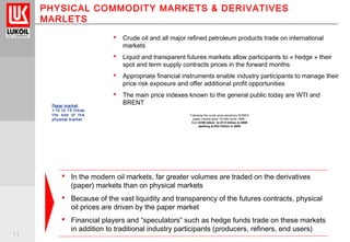 11
PHYSICAL COMMODITY MARKETS & DERIVATIVES
MARLETS
 Crude oil and all major refined petroleum products trade on international
markets
 Liquid and transparent futures markets allow participants to « hedge » their
spot and term supply contracts prices in the forward months
 Appropriate financial instruments enable industry participants to manage their
price risk exposure and offer additional profit opportunities
 The main price indexes known to the general public today are WTI and
BRENT
 In the modern oil markets, far greater volumes are traded on the derivatives
(paper) markets than on physical markets
 Because of the vast liquidity and transparency of the futures contracts, physical
oil prices are driven by the paper market
 Financial players and “speculators” such as hedge funds trade on these markets
in addition to traditional industry participants (producers, refiners, end users)
Paper market
= 10 to 15 times
the size of the
physical market
Following the crude price dynamics NYMEX
paper market grew 10+fold since 1999 :
from $700 billion to $7.5 trillion in 2009
peaking at $23 trillion in 2008
 
