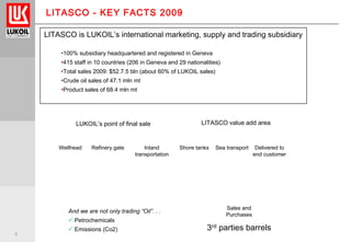 4
LITASCO - KEY FACTS 2009
LITASCO is LUKOIL’s international marketing, supply and trading subsidiary
•100% subsidiary headquartered and registered in Geneva
•415 staff in 10 countries (206 in Geneva and 29 nationalities)
•Total sales 2009: $52.7.5 bln (about 60% of LUKOIL sales)
•Crude oil sales of 47.1 mln mt
•Product sales of 68.4 mln mt
LUKOIL’s point of final sale
Refinery gate Delivered to
end customer
Inland
transportation
Shore tanks Sea transport
LITASCO value add area
Wellhead
3rd parties barrels
Sales and
Purchases
And we are not only trading “Oil”. . .
 Petrochemicals
 Emissions (Co2)
 