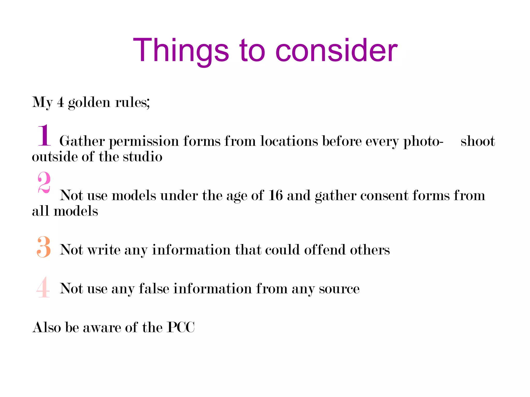 Things to consider
My 4 golden rules;

1 Gatherthe studio forms from locations before every photo- shoot
permission
outside of
2 Not use models under the age of 16 and gather consent forms from
all models

3 Not write any information that could offend others
4 Not use any false information from any source
Also be aware of the PCC

 