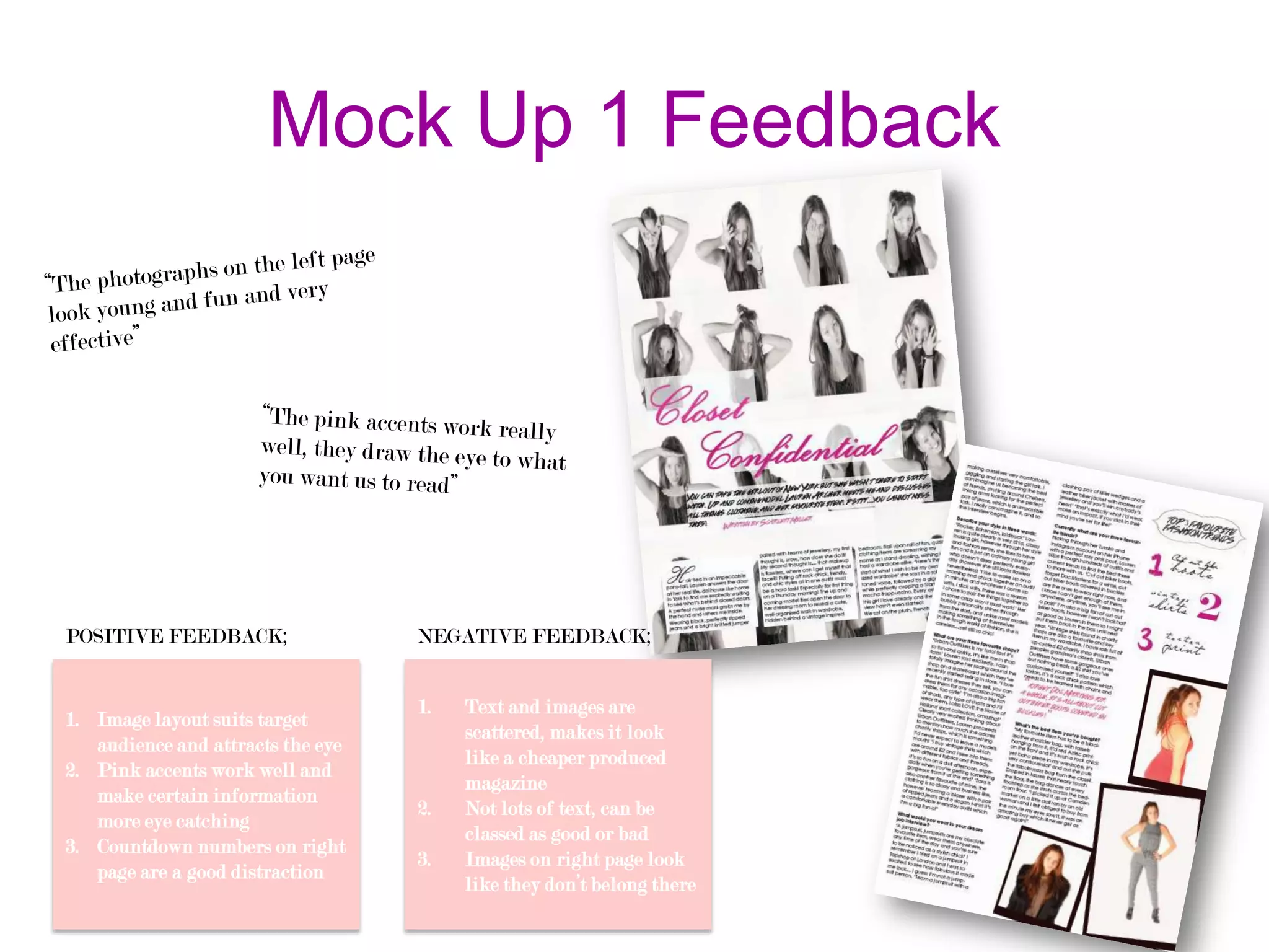 Mock Up 1 Feedback

POSITIVE FEEDBACK;

1. Image layout suits target
audience and attracts the eye
2. Pink accents work well and
make certain information
more eye catching
3. Countdown numbers on right
page are a good distraction

NEGATIVE FEEDBACK;
1.

2.
3.

Text and images are
scattered, makes it look
like a cheaper produced
magazine
Not lots of text, can be
classed as good or bad
Images on right page look
like they don’t belong there

 