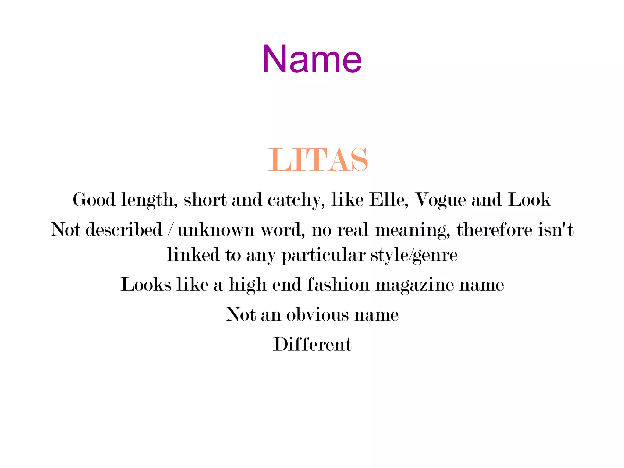 Name
LITAS
Good length, short and catchy, like Elle, Vogue and Look
Not described / unknown word, no real meaning, therefore isn't
linked to any particular style/genre
Looks like a high end fashion magazine name
Not an obvious name
Different

 