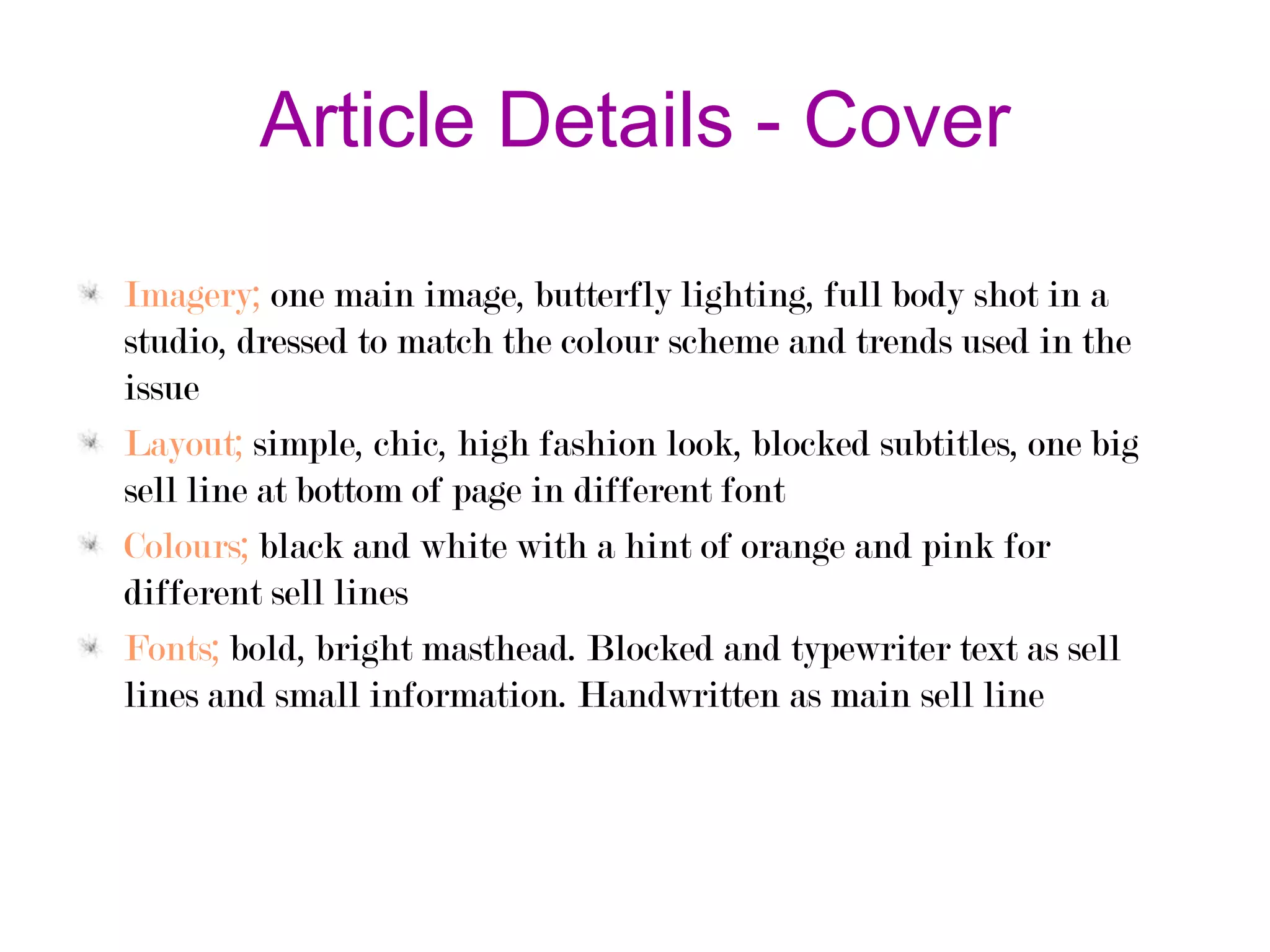 Article Details - Cover
Imagery; one main image, butterfly lighting, full body shot in a
studio, dressed to match the colour scheme and trends used in the
issue
Layout; simple, chic, high fashion look, blocked subtitles, one big
sell line at bottom of page in different font
Colours; black and white with a hint of orange and pink for
different sell lines
Fonts; bold, bright masthead. Blocked and typewriter text as sell
lines and small information. Handwritten as main sell line

 