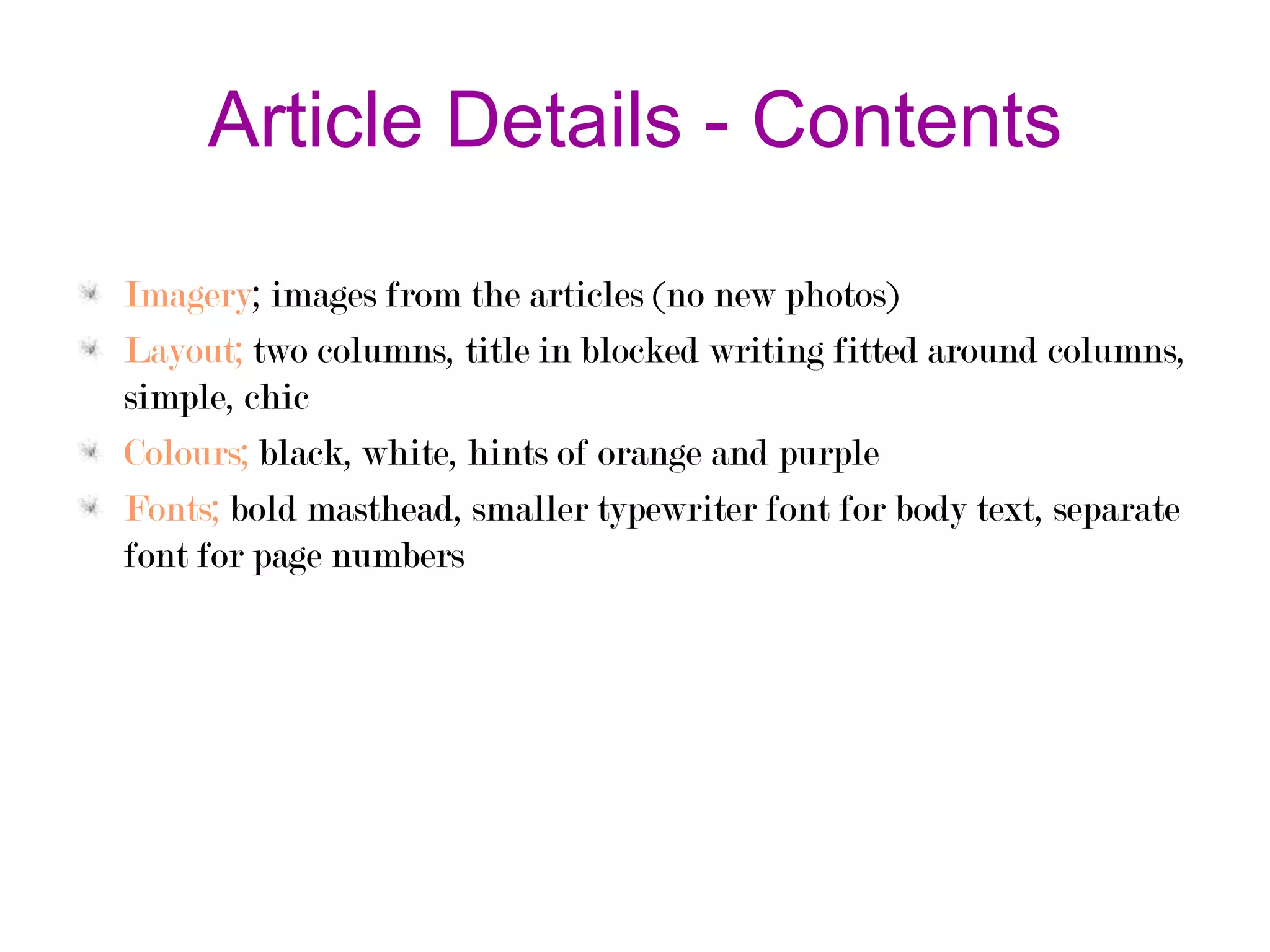 Article Details - Contents
Imagery; images from the articles (no new photos)
Layout; two columns, title in blocked writing fitted around columns,
simple, chic
Colours; black, white, hints of orange and purple
Fonts; bold masthead, smaller typewriter font for body text, separate
font for page numbers

 