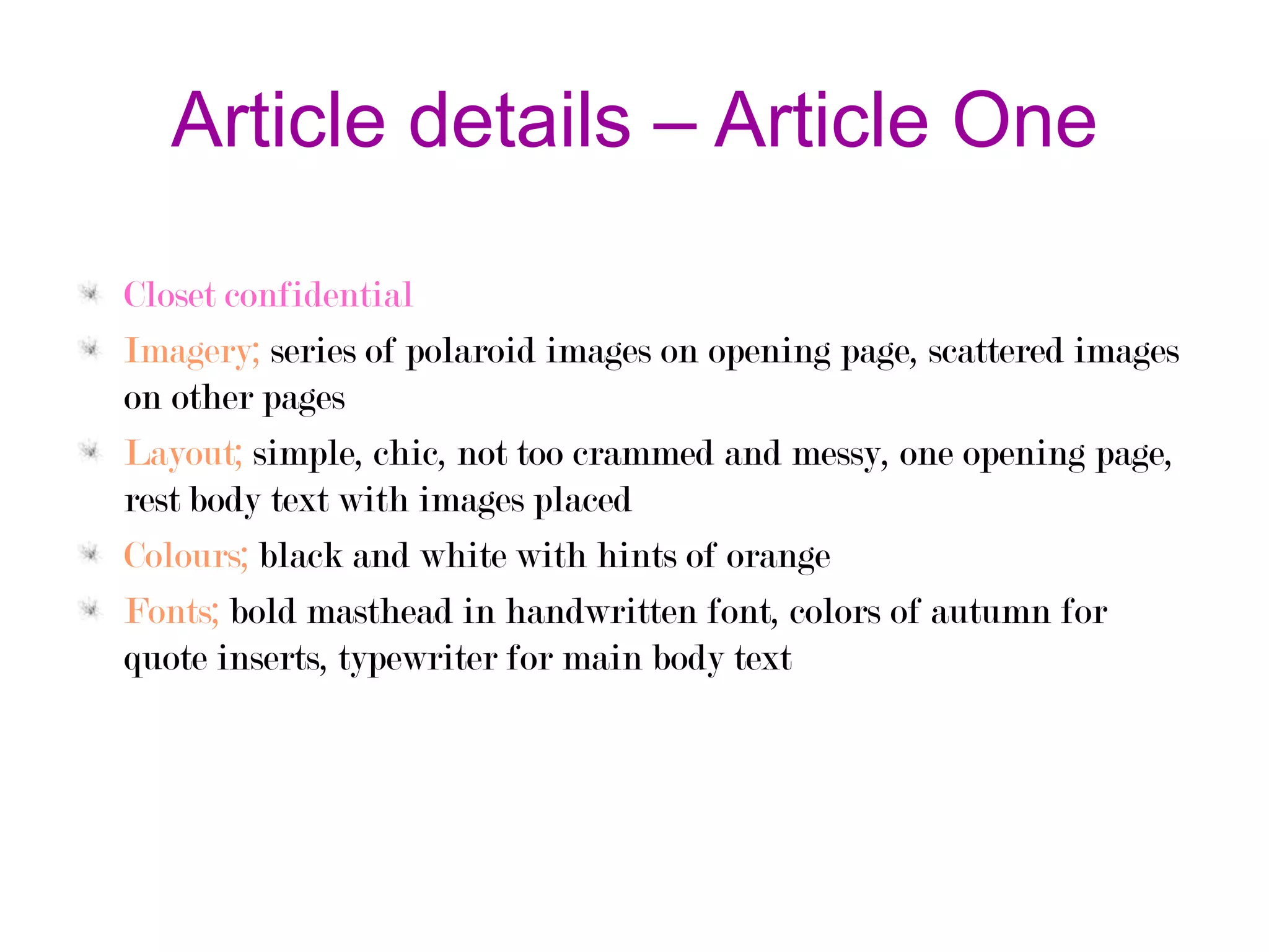 Article details – Article One
Closet confidential
Imagery; series of polaroid images on opening page, scattered images
on other pages
Layout; simple, chic, not too crammed and messy, one opening page,
rest body text with images placed
Colours; black and white with hints of orange
Fonts; bold masthead in handwritten font, colors of autumn for
quote inserts, typewriter for main body text

 