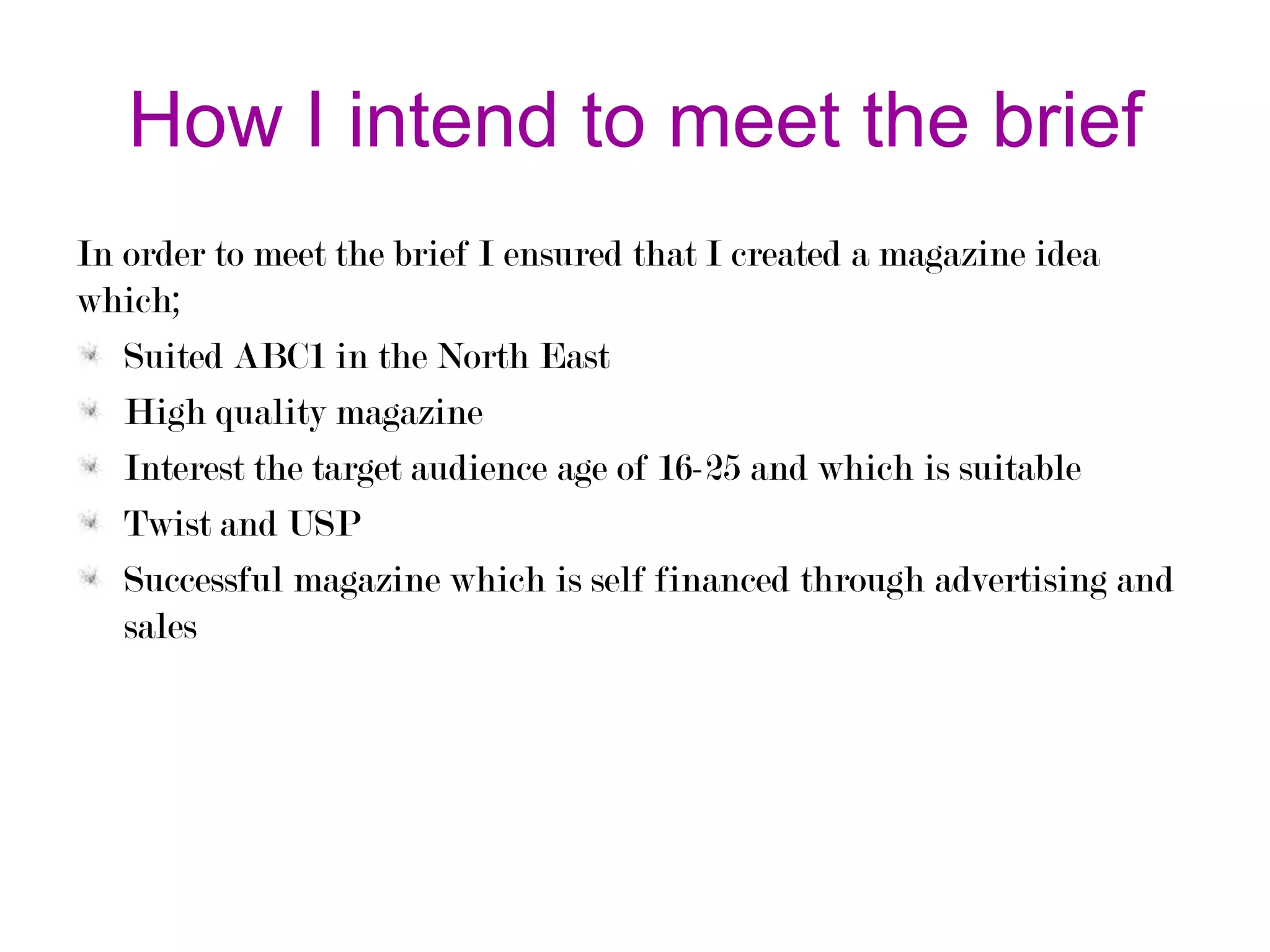 How I intend to meet the brief
In order to meet the brief I ensured that I created a magazine idea
which;
Suited ABC1 in the North East
High quality magazine
Interest the target audience age of 16-25 and which is suitable
Twist and USP
Successful magazine which is self financed through advertising and
sales

 