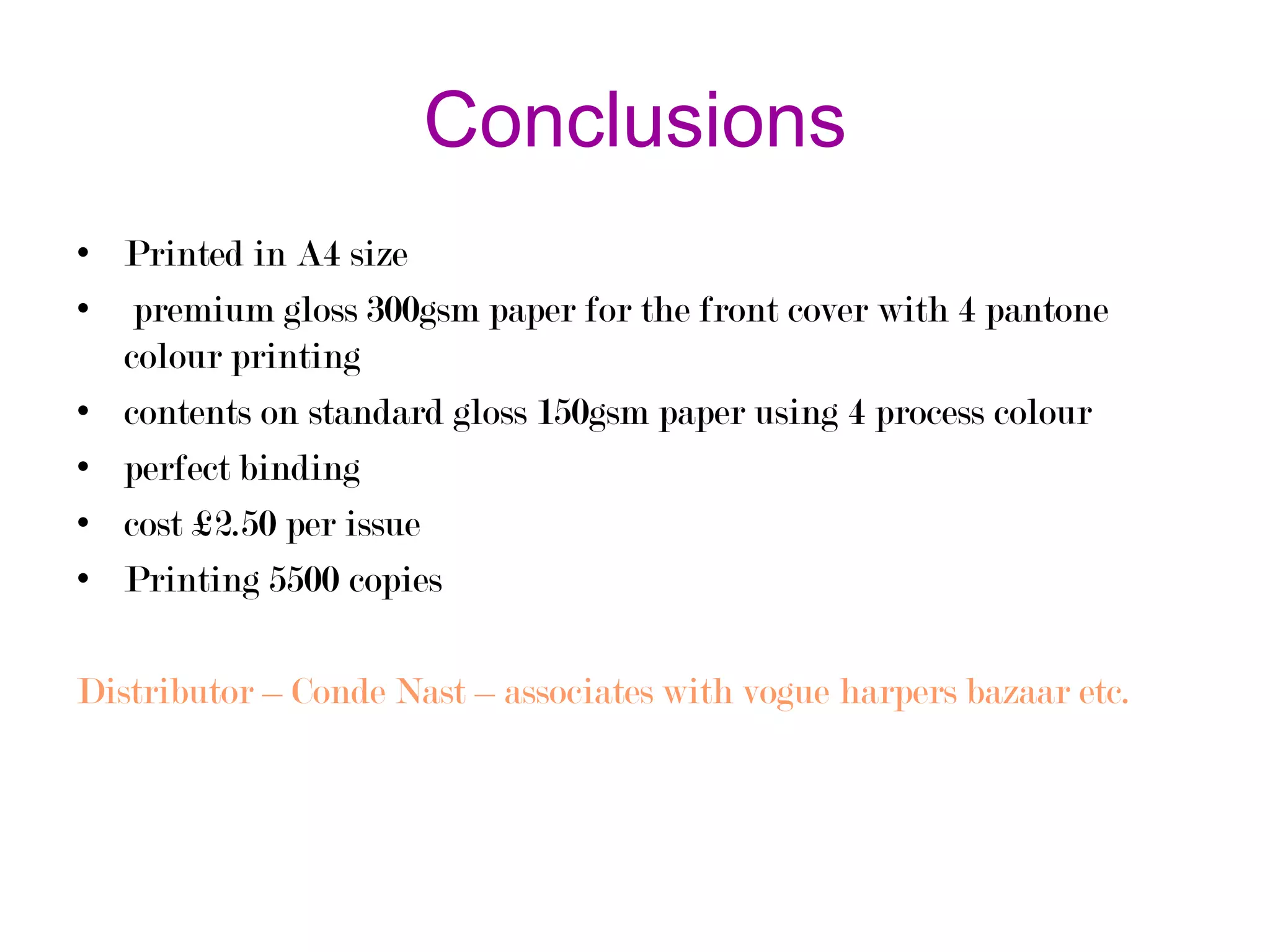 Conclusions
• Printed in A4 size
• premium gloss 300gsm paper for the front cover with 4 pantone
colour printing
• contents on standard gloss 150gsm paper using 4 process colour
• perfect binding
• cost £2.50 per issue
• Printing 5500 copies
Distributor – Conde Nast – associates with vogue harpers bazaar etc.

 