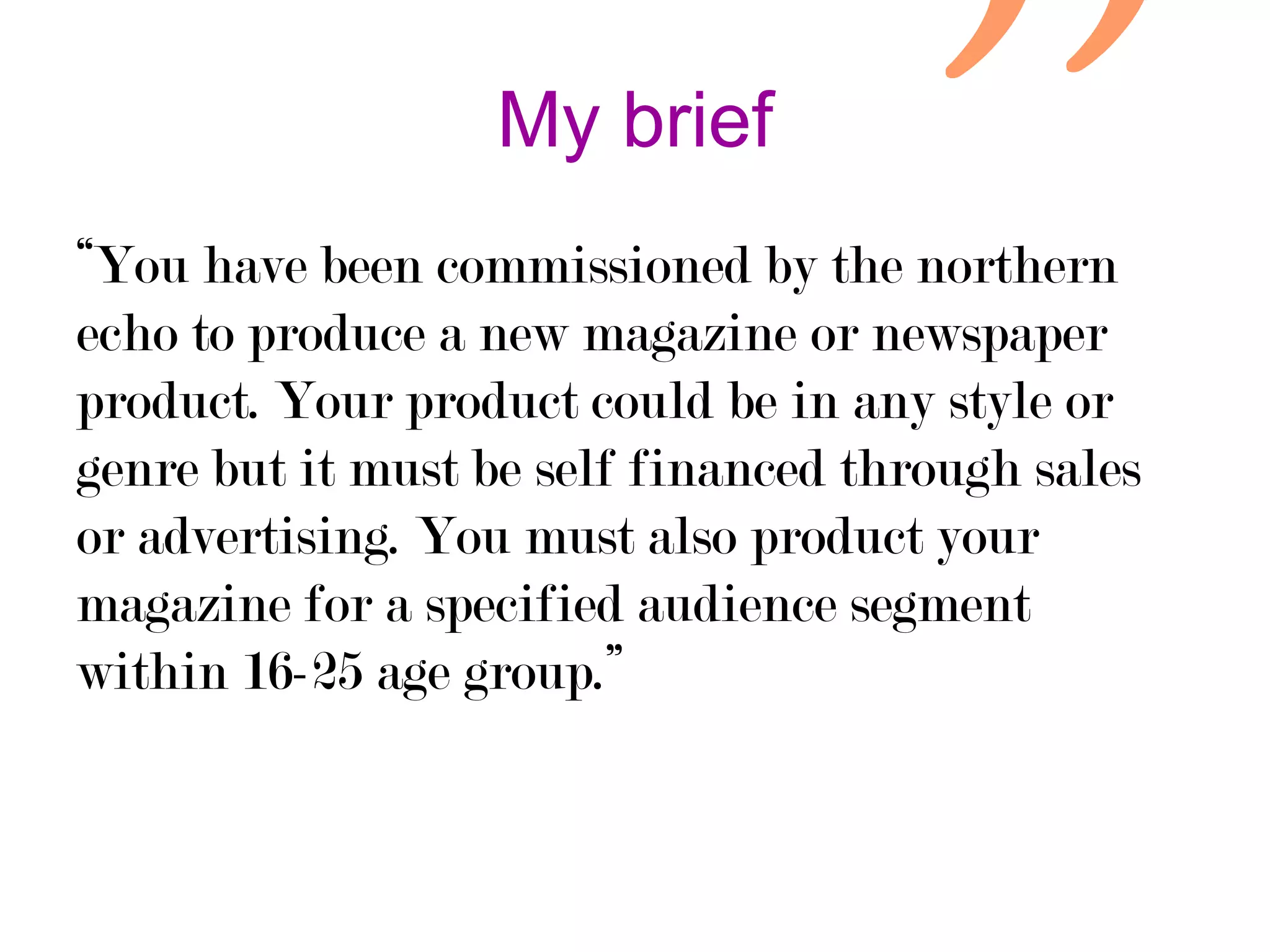 My brief
“You have been commissioned by the northern
echo to produce a new magazine or newspaper
product. Your product could be in any style or
genre but it must be self financed through sales
or advertising. You must also product your
magazine for a specified audience segment
within 16-25 age group.”

 