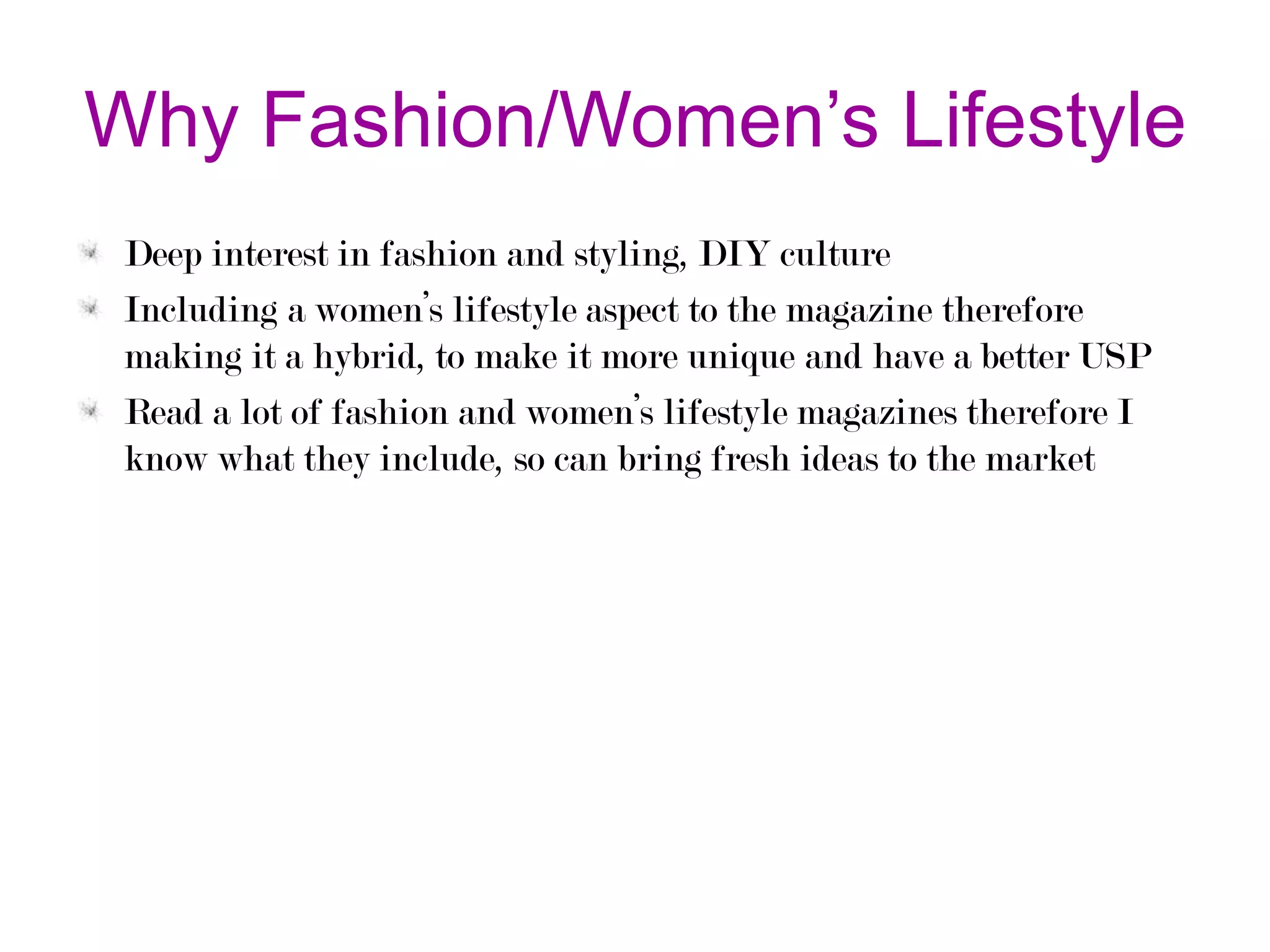 Why Fashion/Women’s Lifestyle
Deep interest in fashion and styling, DIY culture
Including a women’s lifestyle aspect to the magazine therefore
making it a hybrid, to make it more unique and have a better USP
Read a lot of fashion and women’s lifestyle magazines therefore I
know what they include, so can bring fresh ideas to the market

 