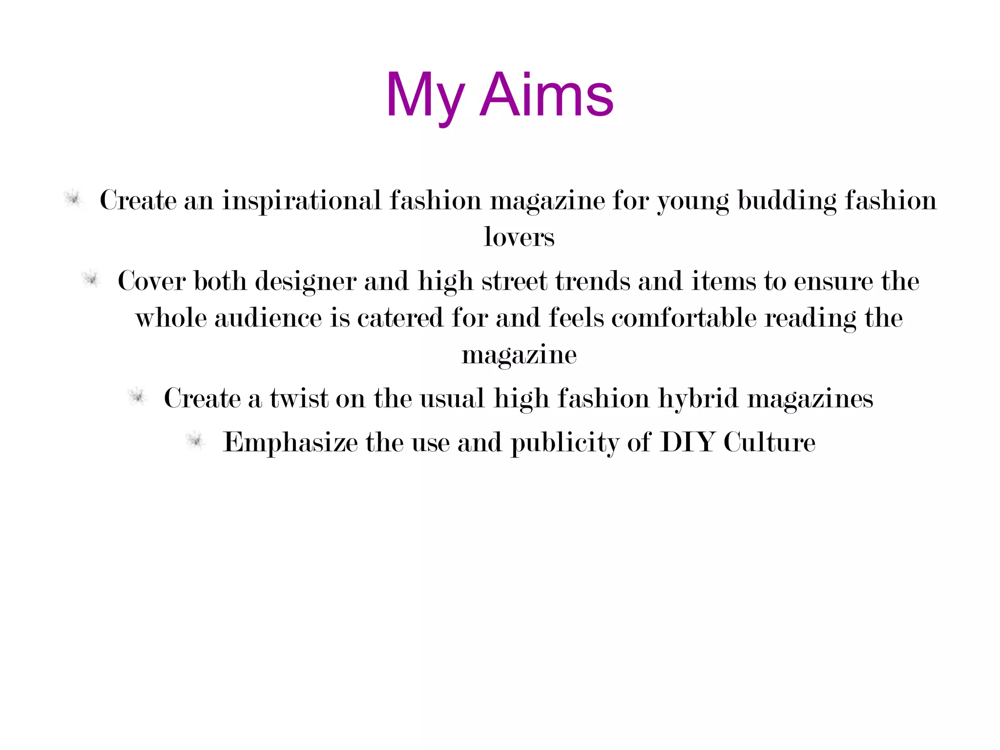 My Aims
Create an inspirational fashion magazine for young budding fashion
lovers
Cover both designer and high street trends and items to ensure the
whole audience is catered for and feels comfortable reading the
magazine
Create a twist on the usual high fashion hybrid magazines
Emphasize the use and publicity of DIY Culture

 
