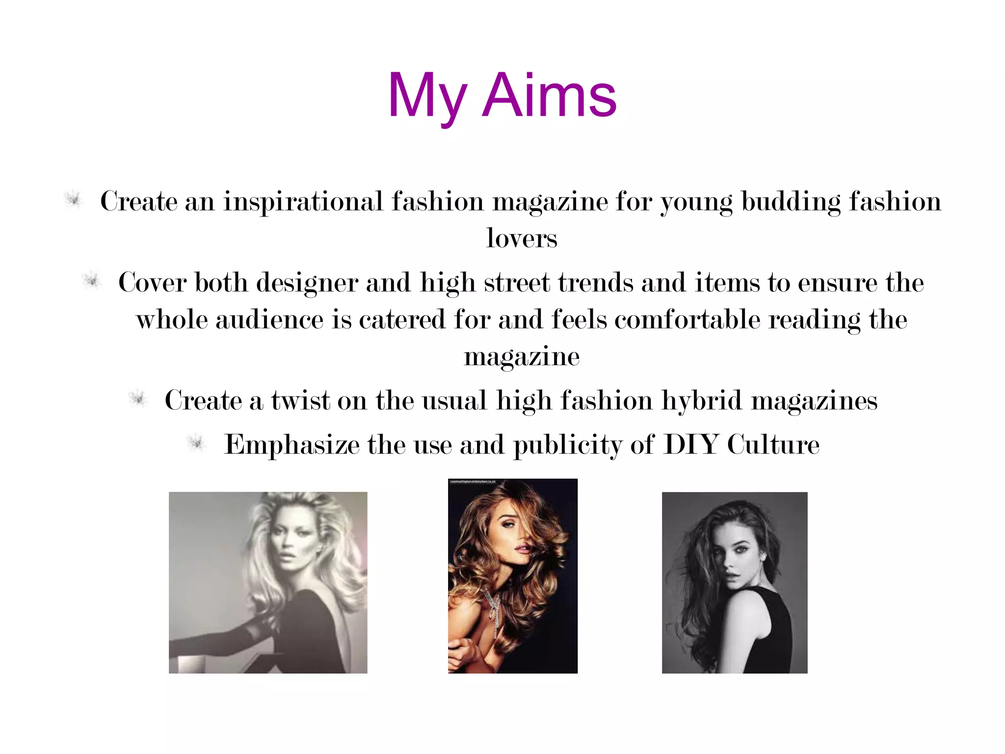 My Aims
Create an inspirational fashion magazine for young budding fashion
lovers
Cover both designer and high street trends and items to ensure the
whole audience is catered for and feels comfortable reading the
magazine
Create a twist on the usual high fashion hybrid magazines
Emphasize the use and publicity of DIY Culture

 