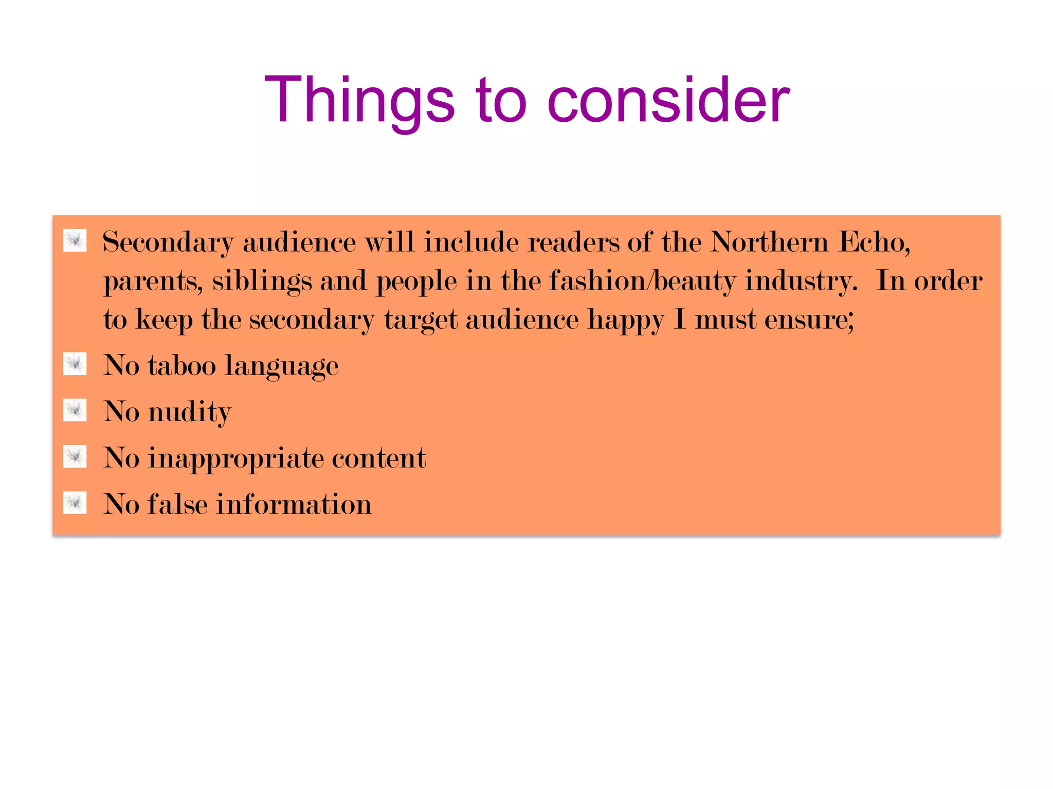 Things to consider
Secondary audience will include readers of the Northern Echo,
parents, siblings and people in the fashion/beauty industry. In order
to keep the secondary target audience happy I must ensure;
No taboo language
No nudity
No inappropriate content
No false information

 
