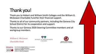 Thankyou!
WewillbuildastrongerGenevabyharnessingthe
resourcesoftheentirecommunityin
supportofourchildrensothattheymaygraduate
preparedforlivesofconsequence.
Thank you to Hobart and William Smith Colleges and the William G.
McGowan Charitable Fund for their financial support.
Thanks to all of our community partners, including the Geneva City
School District for its cooperation and support.
Thanks to our Geneva 2020 Steering Committee members and all
workgroup members.
William G. McGowan
Charitable Fund
 