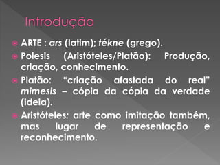  ARTE : ars (latim); tékne (grego).
 Poiesis (Aristóteles/Platão): Produção,
criação, conhecimento.
 Platão: “criação afastada do real”
mimesis – cópia da cópia da verdade
(ideia).
 Aristóteles: arte como imitação também,
mas lugar de representação e
reconhecimento.
 
