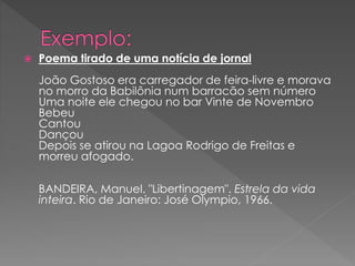  Poema tirado de uma notícia de jornal
João Gostoso era carregador de feira-livre e morava
no morro da Babilônia num barracão sem número
Uma noite ele chegou no bar Vinte de Novembro
Bebeu
Cantou
Dançou
Depois se atirou na Lagoa Rodrigo de Freitas e
morreu afogado.
BANDEIRA, Manuel. "Libertinagem". Estrela da vida
inteira. Rio de Janeiro: José Olympio, 1966.
 