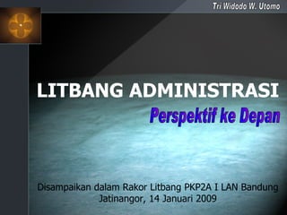 LITBANG ADMINISTRASI Perspektif ke Depan Tri Widodo W. Utomo Disampaikan dalam Rakor Litbang PKP2A I LAN Bandung Jatinangor, 14 Januari 2009 