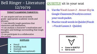Bell Ringer - Literature
12/19/19
QUIETLY sit in your seat
1. Usethe Vocab Lesson 2 - Answer Key in
GoogleClassroom(Vocab)tocorrect
yourvocabpacket.
2. PracticevocabwordsinQuizlet(Vocab
->VocabLesson2-Quizlet)
REMEMBER...
● Come in QUIETLY
● Get to work
TODAY’S LEARNING TARGET(S):
→I can acquire and use accurately
grade-appropriate academic words and
phrases.
→ I can identify tough questions that
characters ask themselves.
→I can analyze a character’s motivation and
thoughts and feelings surrounding that tough
question.
→I can participate in a collaborative
discussion.
SUPPLIES
● Pencil
● Reading Book
● Journals
● Headphones (optional)
 