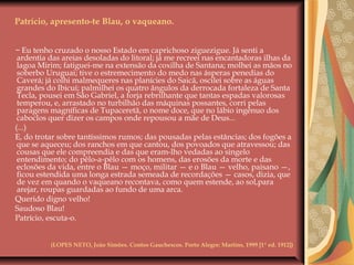 Patrício, apresento-te Blau, o vaqueano.
− Eu tenho cruzado o nosso Estado em caprichoso ziguezigue. Já senti a
ardentia das areias desoladas do litoral; já me recreei nas encantadoras ilhas da
lagoa Mirim; fatiguei-me na extensão da coxilha de Santana; molhei as mãos no
soberbo Uruguai; tive o estremecimento do medo nas ásperas penedias do
Caverá; já colhi malmequeres nas planícies do Saicã, oscilei sobre as águas
grandes do Ibicuí; palmilhei os quatro ângulos da derrocada fortaleza de Santa
Tecla, pousei em São Gabriel, a forja rebrilhante que tantas espadas valorosas
temperou, e, arrastado no turbilhão das máquinas possantes, corri pelas
paragens magníficas de Tupaceretã, o nome doce, que no lábio ingênuo dos
caboclos quer dizer os campos onde repousou a mãe de Deus...
(...)
E, do trotar sobre tantíssimos rumos; das pousadas pelas estâncias; dos fogões a
que se aqueceu; dos ranchos em que cantou, dos povoados que atravessou; das
cousas que ele compreendia e das que eram-lho vedadas ao singelo
entendimento; do pêlo-a-pêlo com os homens, das erosões da morte e das
eclosões da vida, entre o Blau — moço, militar — e o Blau — velho, paisano —,
ficou estendida uma longa estrada semeada de recordações — casos, dizia, que
de vez em quando o vaqueano recontava, como quem estende, ao sol,para
arejar, roupas guardadas ao fundo de uma arca.
Querido digno velho!
Saudoso Blau!
Patrício, escuta-o.
(LOPES NETO, João Simões. Contos Gauchescos. Porto Alegre: Martins, 1999 [1ª ed. 1912])
 