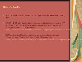 BIBLIOGRAFIA
BOSI, Alfredo. História concisa da literatura brasileira. São Paulo: Cultrix,
1994.
LOPES NETO, João Simões. Contos Gauchescos. Porto Alegre: Martins, 1999
[1ª ed. 1912]SEVERO, Cristine. Os Contos Gauchescos e a construção
mitológica do gaúcho. Disponível em:
http://www.wwlivros.com.br/IIjornadaestlit/artigos/port_bras/SEVEROCristineZirbes.pdf
SILVIA, Angelise. O mito do gaúcho e seu redimensionamento em
“Trezentas onças”, de Simões Lopes Neto. Disponível em:
http://www.unisc.br/portal/images/stories/mestrado/letras/coloquios/ii/mito_do_gaucho.
 