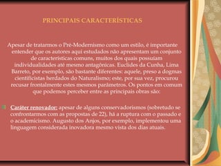 PRINCIPAIS CARACTERÍSTICAS
Apesar de tratarmos o Pré-Modernismo como um estilo, é importante
entender que os autores aqui estudados não apresentam um conjunto
de características comuns, muitos dos quais possuíam
individualidades até mesmo antagônicas. Euclides da Cunha, Lima
Barreto, por exemplo, são bastante diferentes: aquele, preso a dogmas
cientificistas herdados do Naturalismo; este, por sua vez, procurou
recusar frontalmente estes mesmos parâmetros. Os pontos em comum
que podemos perceber entre as principais obras são:
Caráter renovador: apesar de alguns conservadorismos (sobretudo se
confrontarmos com as propostas de 22), há a ruptura com o passado e
o academicismo. Augusto dos Anjos, por exemplo, implementou uma
linguagem considerada inovadora mesmo vista dos dias atuais.
 